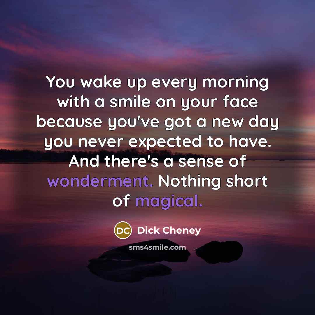 “You wake up every morning with a smile on your face because you've got a new day you never expected to have. And there's a sense of wonderment. Nothing short of magical.” quote by Dick Cheney