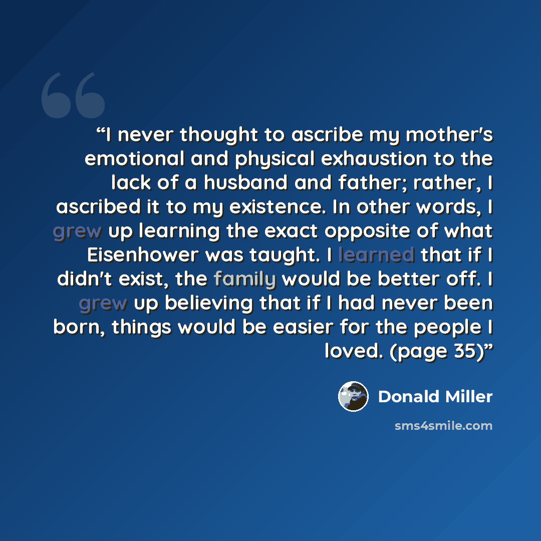 “I never thought to ascribe my mother's emotional and physical exhaustion to the lack of a husband and father; rather, I ascribed it to my existence. In other words, I grew up learning the exact opposite of what Eisenhower was taught. I learned that if I didn't exist, the family would be better…” quote by Donald Miller