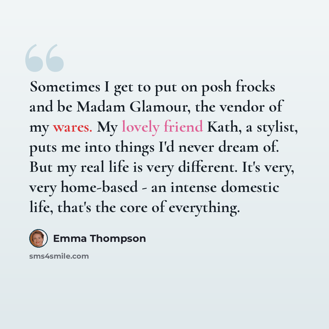 “Sometimes I get to put on posh frocks and be Madam Glamour, the vendor of my wares. My lovely friend Kath, a stylist, puts me into things I'd never dream of. But my real life is very different. It's very, very home-based - an intense domestic life, that's the core of everything.” quote by Emma Thompson