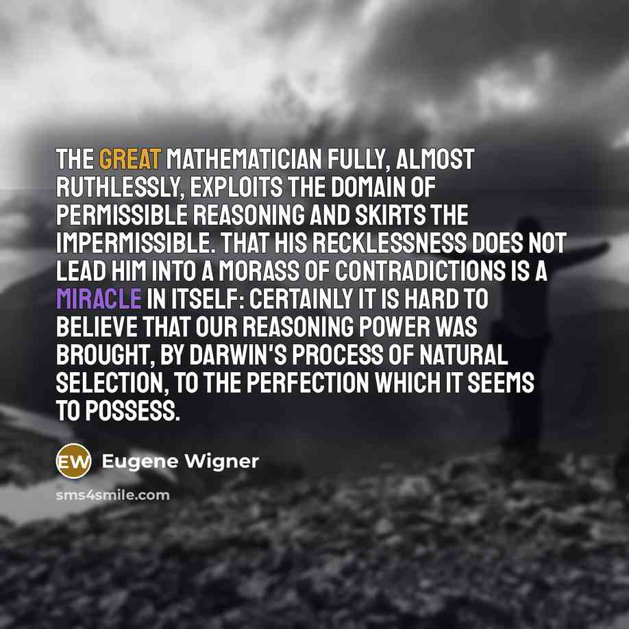 “The great mathematician fully, almost ruthlessly, exploits the domain of permissible reasoning and skirts the impermissible. That his recklessness does not lead him into a morass of contradictions is a miracle in itself: certainly it is hard to believe that our reasoning power was brought, by…” quote by Eugene Wigner