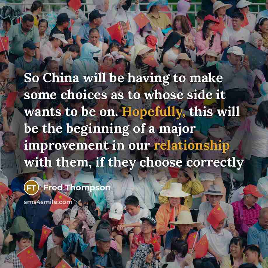 “So China will be having to make some choices as to whose side it wants to be on. Hopefully, this will be the beginning of a major improvement in our relationship with them, if they choose correctly” quote by Fred Thompson