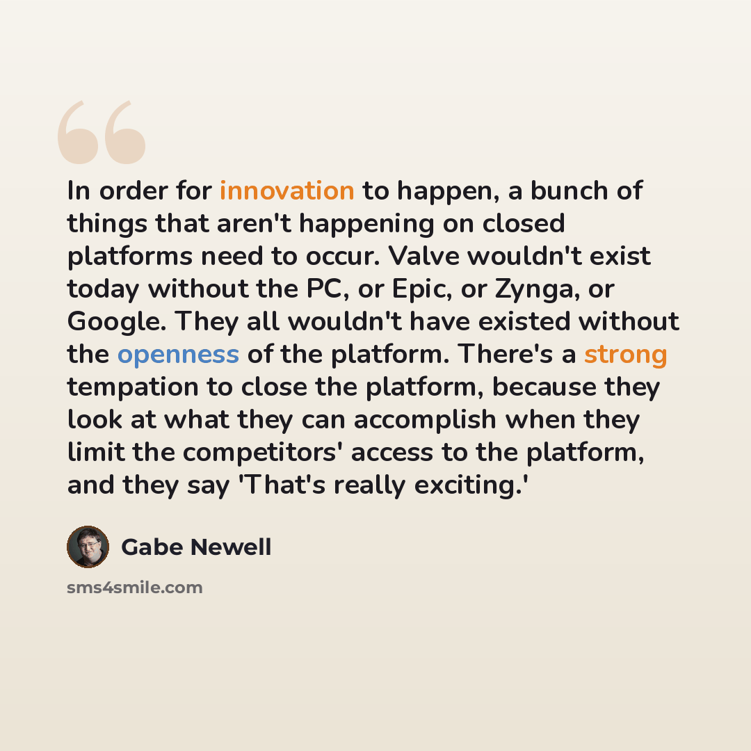 “In order for innovation to happen, a bunch of things that aren't happening on closed platforms need to occur. Valve wouldn't exist today without the PC, or Epic, or Zynga, or Google. They all wouldn't have existed without the openness of the platform. There's a strong tempation to close the…” quote by Gabe Newell