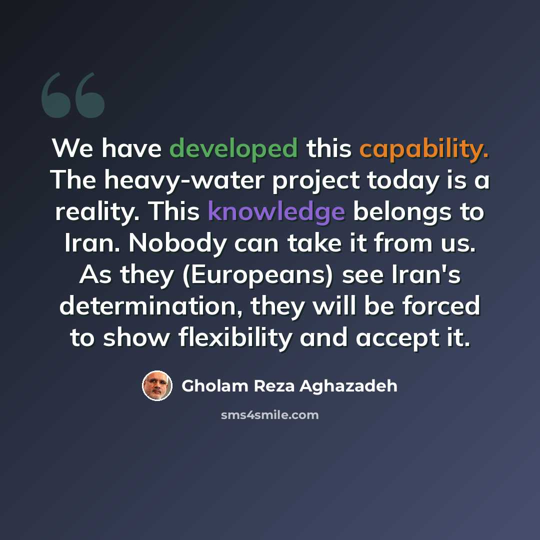 “We have developed this capability. The heavy-water project today is a reality. This knowledge belongs to Iran. Nobody can take it from us. As they (Europeans) see Iran's determination, they will be forced to show flexibility and accept it.” quote by Gholam Reza Aghazadeh