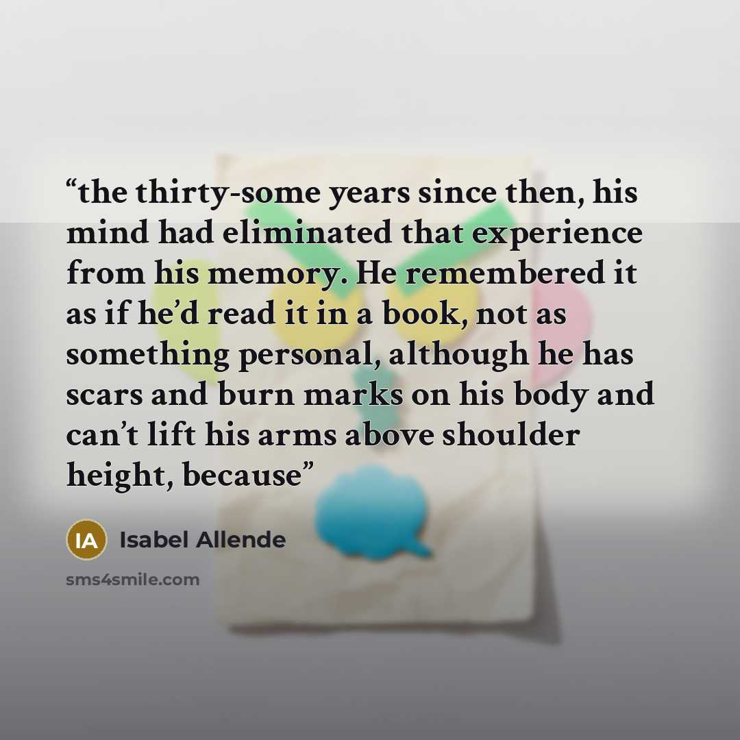 “the thirty-some years since then, his mind had eliminated that experience from his memory. He remembered it as if he’d read it in a book, not as something personal, although he has scars and burn marks on his body and can’t lift his arms above shoulder height, because” quote by Isabel Allende