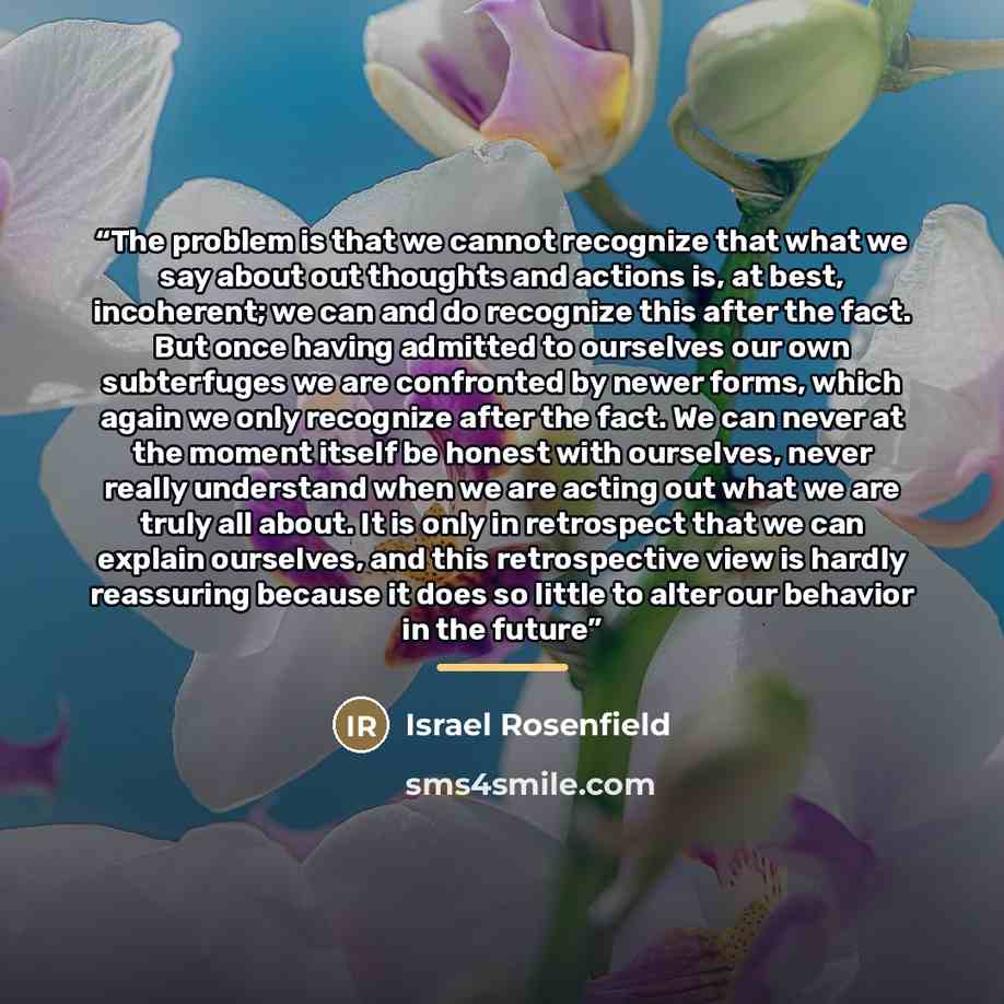 “The problem is that we cannot recognize that what we say about out thoughts and actions is, at best, incoherent; we can and do recognize this after the fact. But once having admitted to ourselves our own subterfuges we are confronted by newer forms, which again we only recognize after the fact. We…” quote by Israel Rosenfield