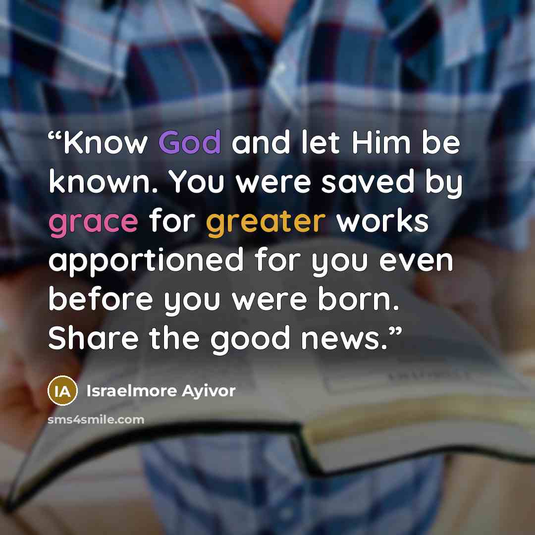 “Know God and let Him be known. You were saved by grace for greater works apportioned for you even before you were born. Share the good news.” quote by Israelmore Ayivor