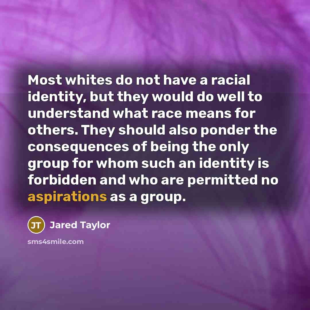 “Most whites do not have a racial identity, but they would do well to understand what race means for others. They should also ponder the consequences of being the only group for whom such an identity is forbidden and who are permitted no aspirations as a group.” quote by Jared Taylor