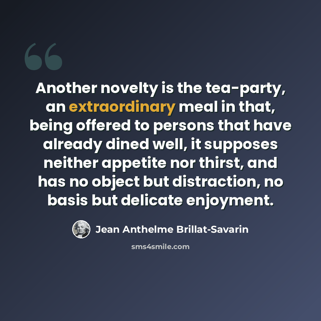 “Another novelty is the tea-party, an extraordinary meal in that, being offered to persons that have already dined well, it supposes neither appetite nor thirst, and has no object but distraction, no basis but delicate enjoyment.” quote by Jean Anthelme Brillat-Savarin