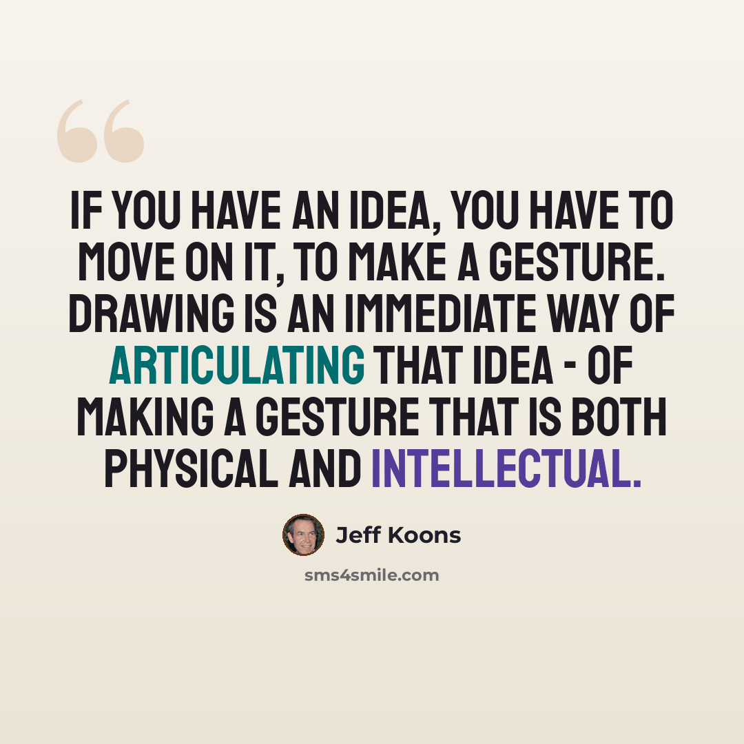 “If you have an idea, you have to move on it, to make a gesture. Drawing is an immediate way of articulating that idea - of making a gesture that is both physical and intellectual.” quote by Jeff Koons