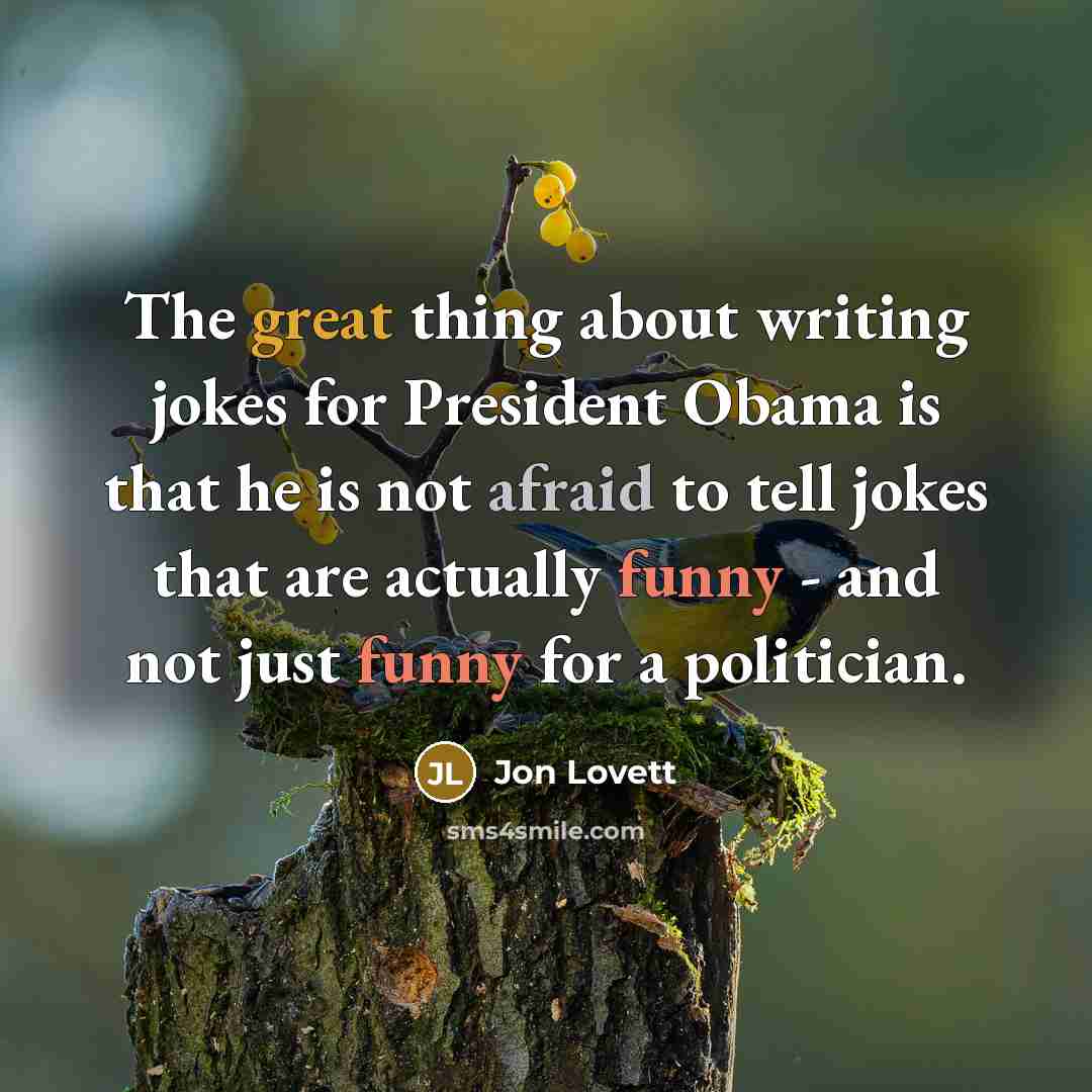 “The great thing about writing jokes for President Obama is that he is not afraid to tell jokes that are actually funny - and not just funny for a politician.” quote by Jon Lovett