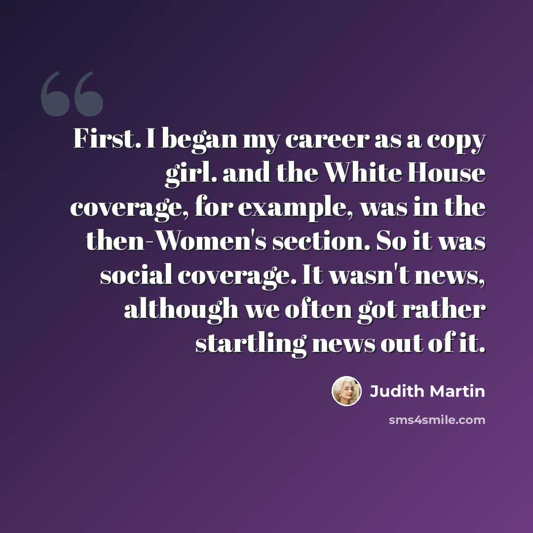 “First. I began my career as a copy girl. and the White House coverage, for example, was in the then-Women's section. So it was social coverage. It wasn't news, although we often got rather startling news out of it.” quote by Judith Martin