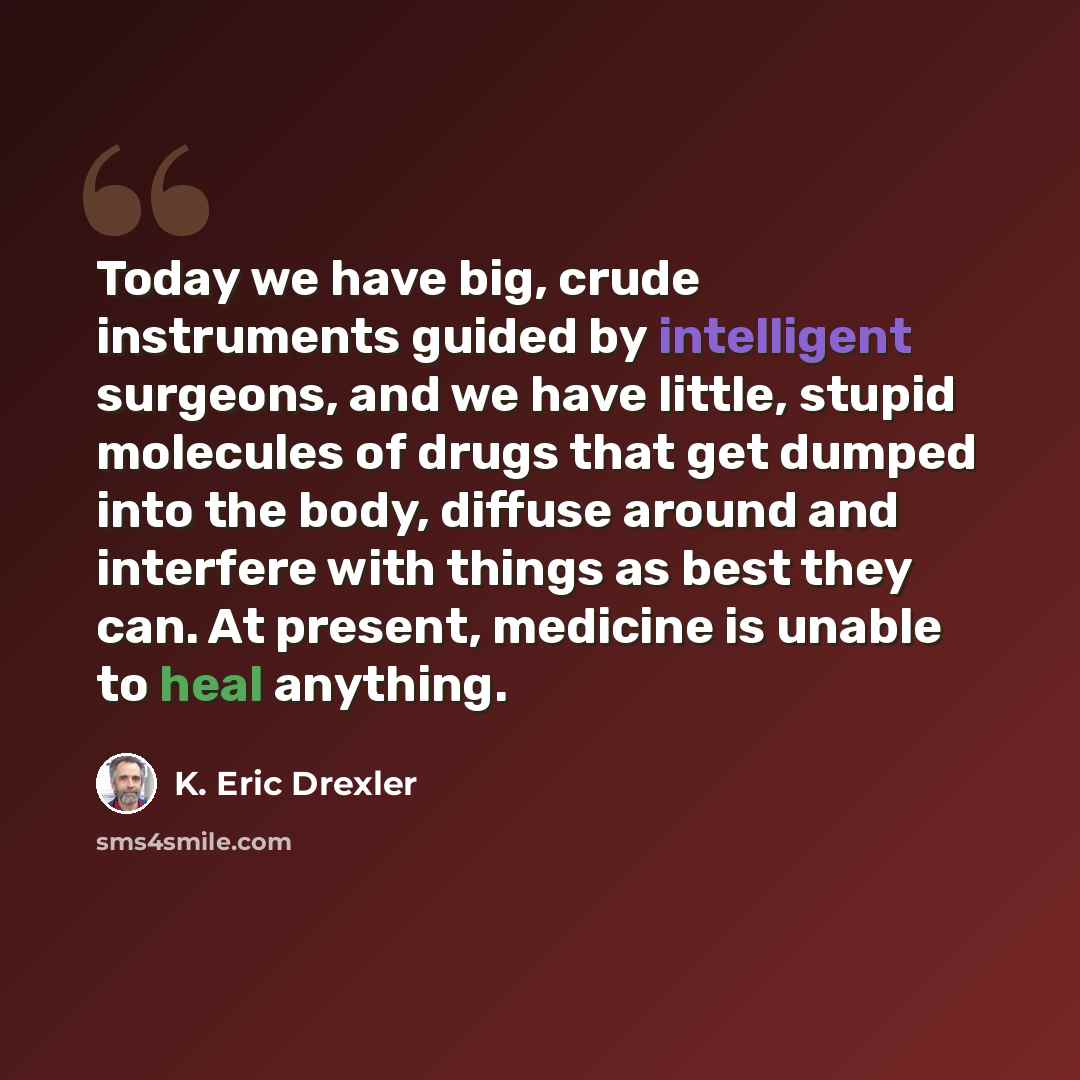 “Today we have big, crude instruments guided by intelligent surgeons, and we have little, stupid molecules of drugs that get dumped into the body, diffuse around and interfere with things as best they can. At present, medicine is unable to heal anything.” quote by K. Eric Drexler