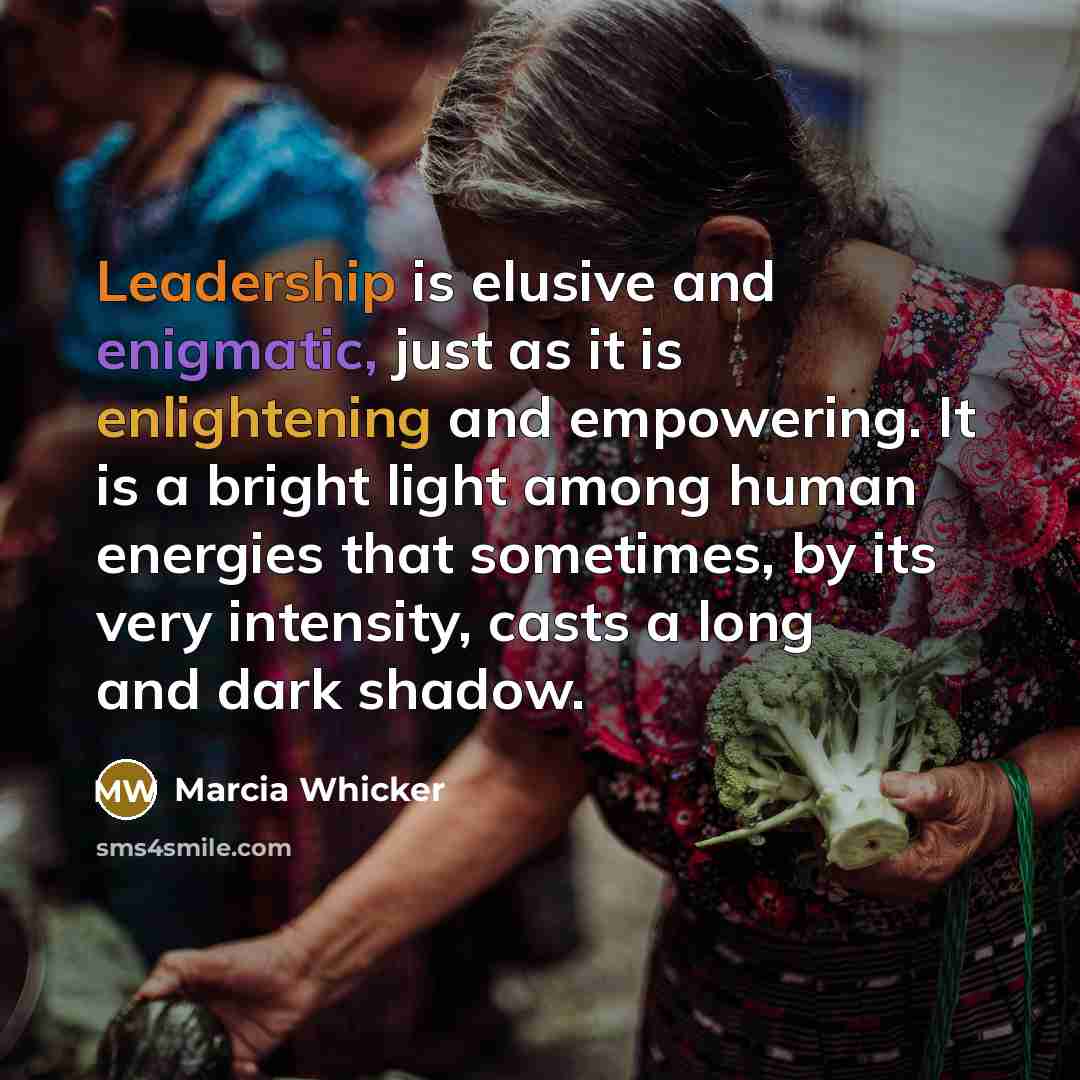“Leadership is elusive and enigmatic, just as it is enlightening and empowering. It is a bright light among human energies that sometimes, by its very intensity, casts a long and dark shadow.” quote by Marcia Whicker