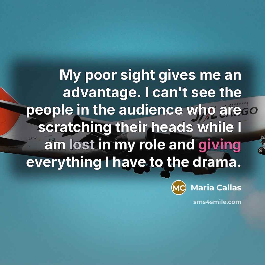 “My poor sight gives me an advantage. I can't see the people in the audience who are scratching their heads while I am lost in my role and giving everything I have to the drama.” quote by Maria Callas