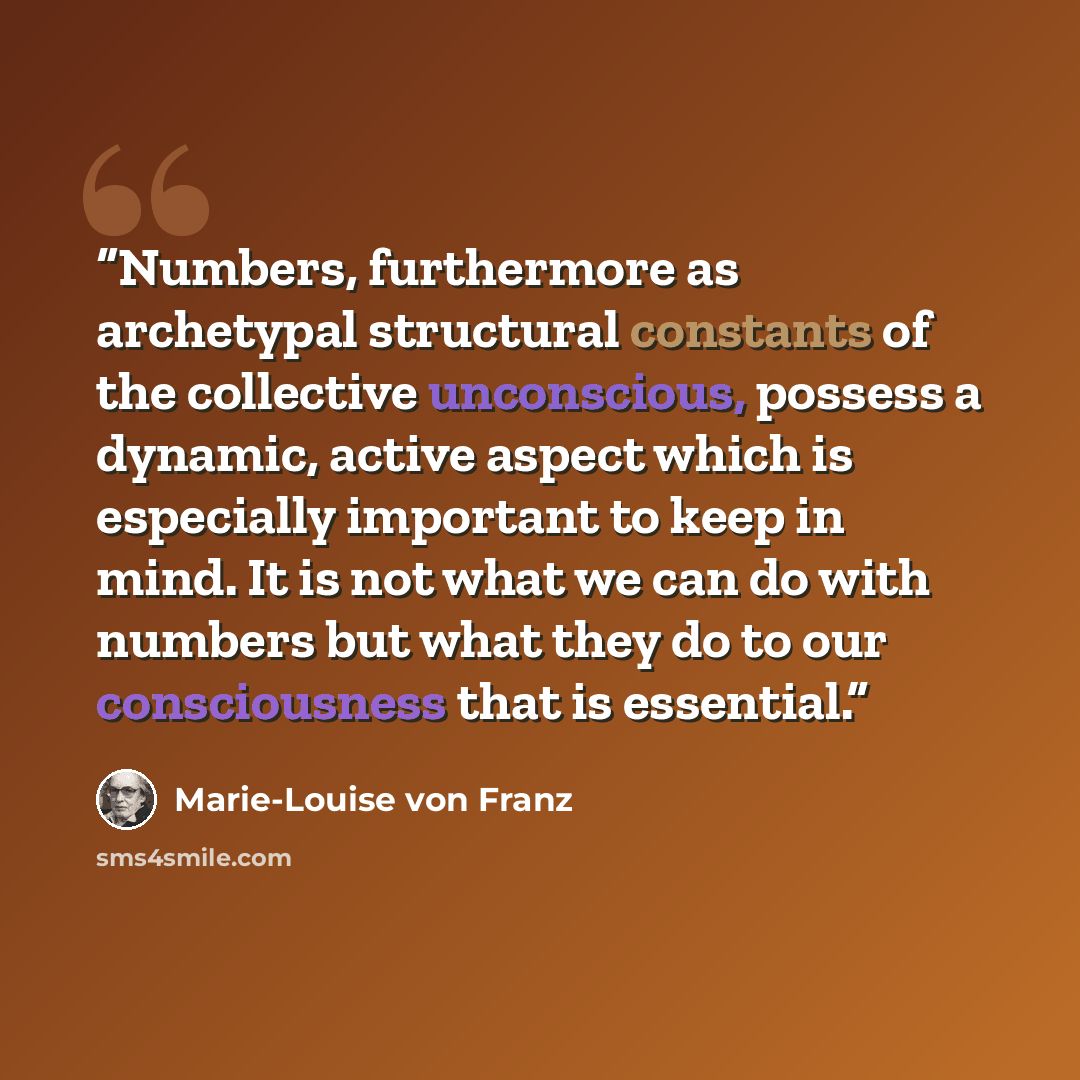“Numbers, furthermore as archetypal structural constants of the collective unconscious, possess a dynamic, active aspect which is especially important to keep in mind. It is not what we can do with numbers but what they do to our consciousness that is essential.” quote by Marie-Louise von Franz