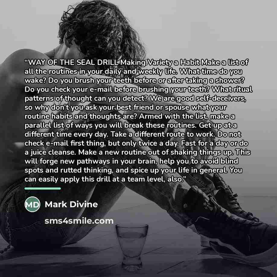 “WAY OF THE SEAL DRILL Making Variety a Habit Make a list of all the routines in your daily and weekly life. What time do you wake? Do you brush your teeth before or after taking a shower? Do you check your e-mail before brushing your teeth? What ritual patterns of thought can you detect? We are…” quote by Mark Divine