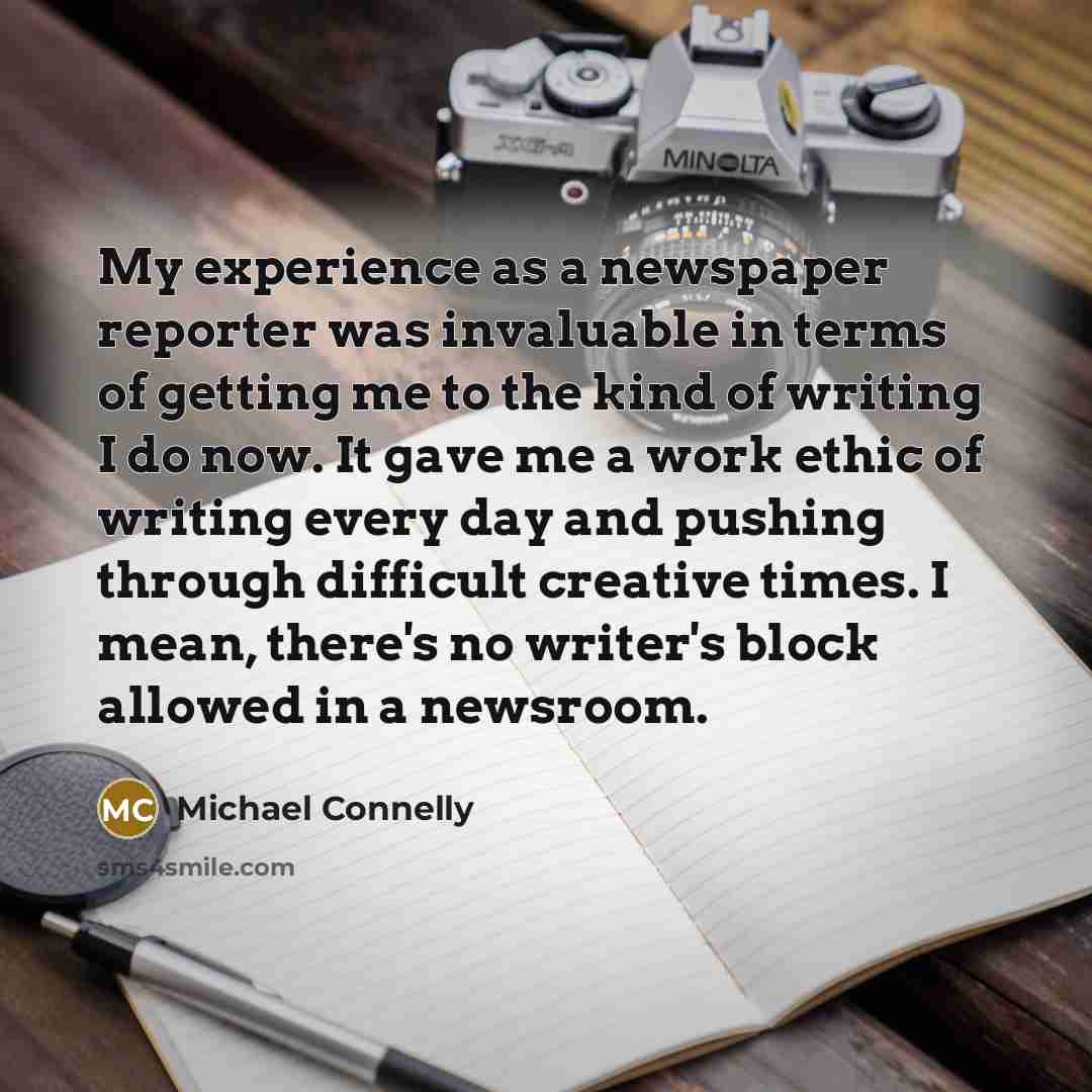 “My experience as a newspaper reporter was invaluable in terms of getting me to the kind of writing I do now. It gave me a work ethic of writing every day and pushing through difficult creative times. I mean, there's no writer's block allowed in a newsroom.” quote by Michael Connelly