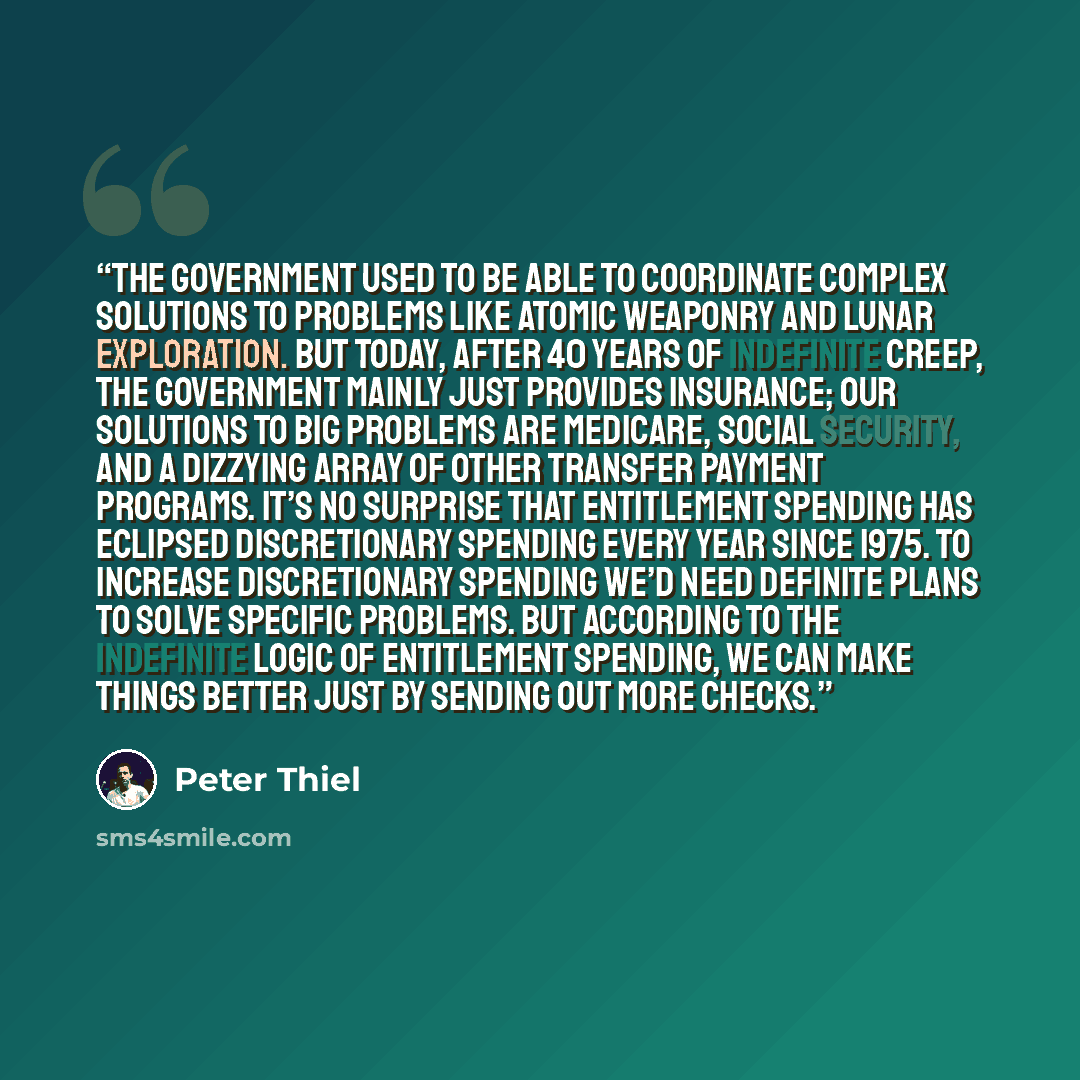 “The government used to be able to coordinate complex solutions to problems like atomic weaponry and lunar exploration. But today, after 40 years of indefinite creep, the government mainly just provides insurance; our solutions to big problems are Medicare, Social Security, and a dizzying array of…” quote by Peter Thiel