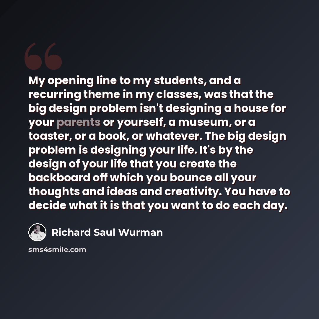 “My opening line to my students, and a recurring theme in my classes, was that the big design problem isn't designing a house for your parents or yourself, a museum, or a toaster, or a book, or whatever. The big design problem is designing your life. It's by the design of your life that you create…” quote by Richard Saul Wurman