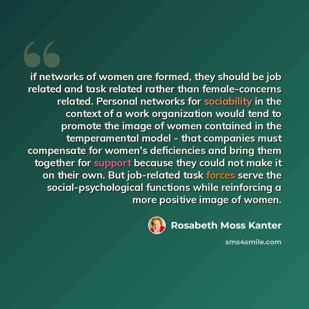 “if networks of women are formed, they should be job related and task related rather than female-concerns related. Personal networks for sociability in the context of a work organization would tend to promote the image of women contained in the temperamental model - that companies must compensate…” quote by Rosabeth Moss Kanter