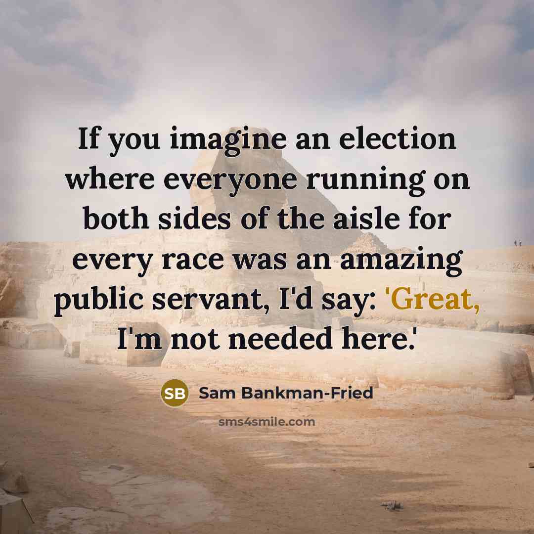 “If you imagine an election where everyone running on both sides of the aisle for every race was an amazing public servant, I'd say: 'Great, I'm not needed here.'” quote by Sam Bankman-Fried