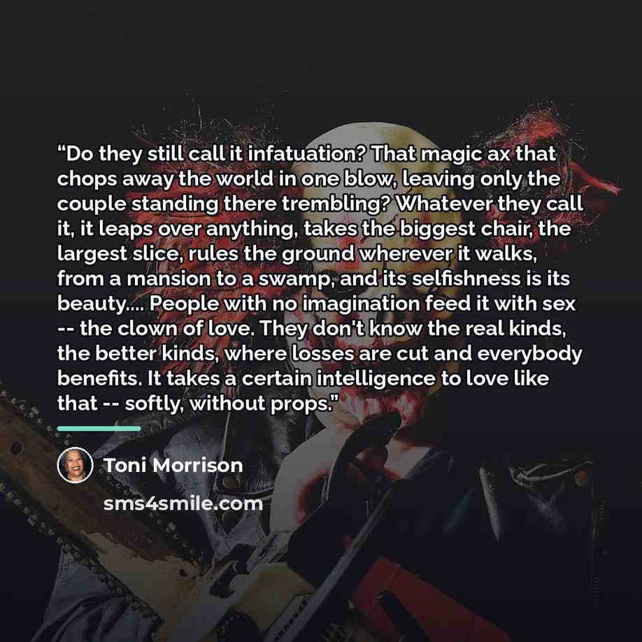 “Do they still call it infatuation? That magic ax that chops away the world in one blow, leaving only the couple standing there trembling? Whatever they call it, it leaps over anything, takes the biggest chair, the largest slice, rules the ground wherever it walks, from a mansion to a swamp, and…” quote by Toni Morrison