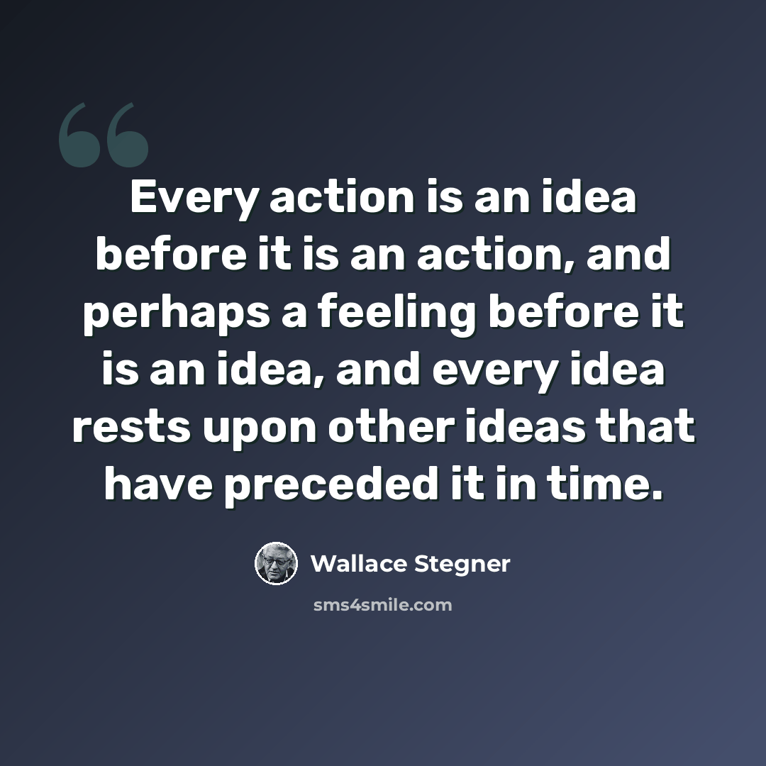 “Every action is an idea before it is an action, and perhaps a feeling before it is an idea, and every idea rests upon other ideas that have preceded it in time.” quote by Wallace Stegner