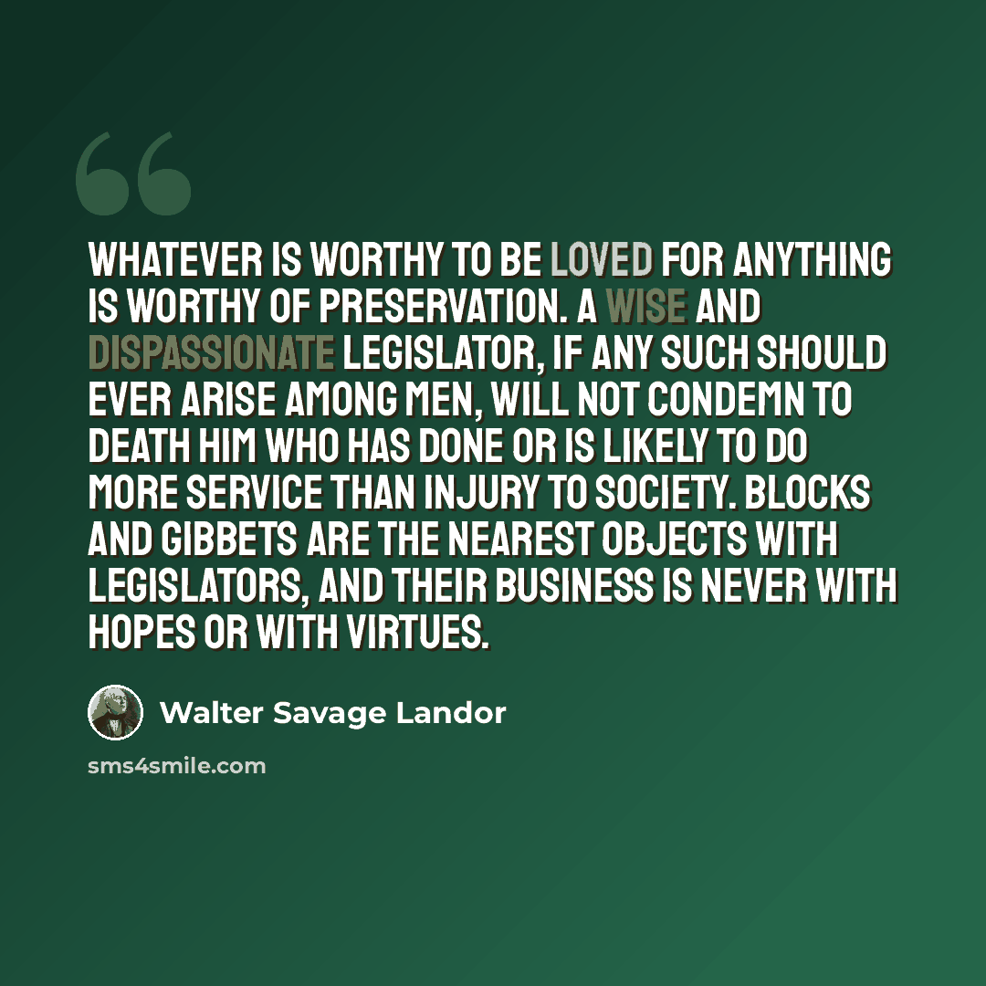 “Whatever is worthy to be loved for anything is worthy of preservation. A wise and dispassionate legislator, if any such should ever arise among men, will not condemn to death him who has done or is likely to do more service than injury to society. Blocks and gibbets are the nearest objects with…” quote by Walter Savage Landor