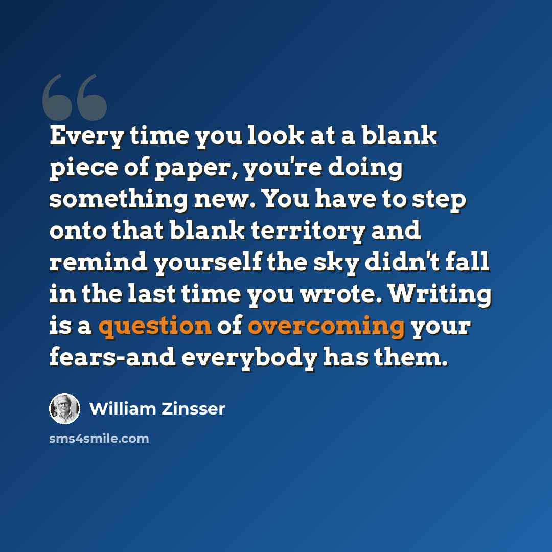 “Every time you look at a blank piece of paper, you're doing something new. You have to step onto that blank territory and remind yourself the sky didn't fall in the last time you wrote. Writing is a question of overcoming your fears-and everybody has them.” quote by William Zinsser