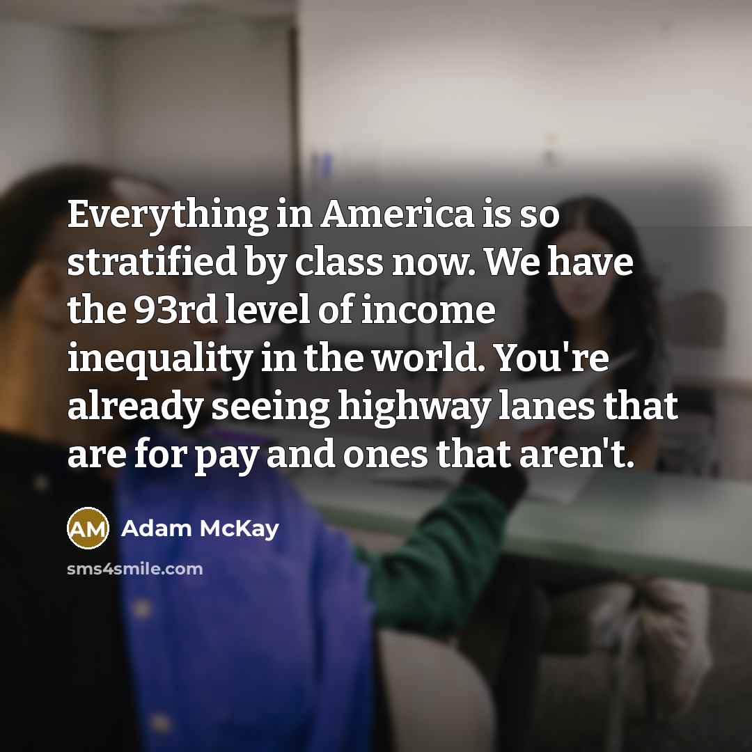 “Everything in America is so stratified by class now. We have the 93rd level of income inequality in the world. You're already seeing highway lanes that are for pay and ones that aren't.” quote by Adam McKay