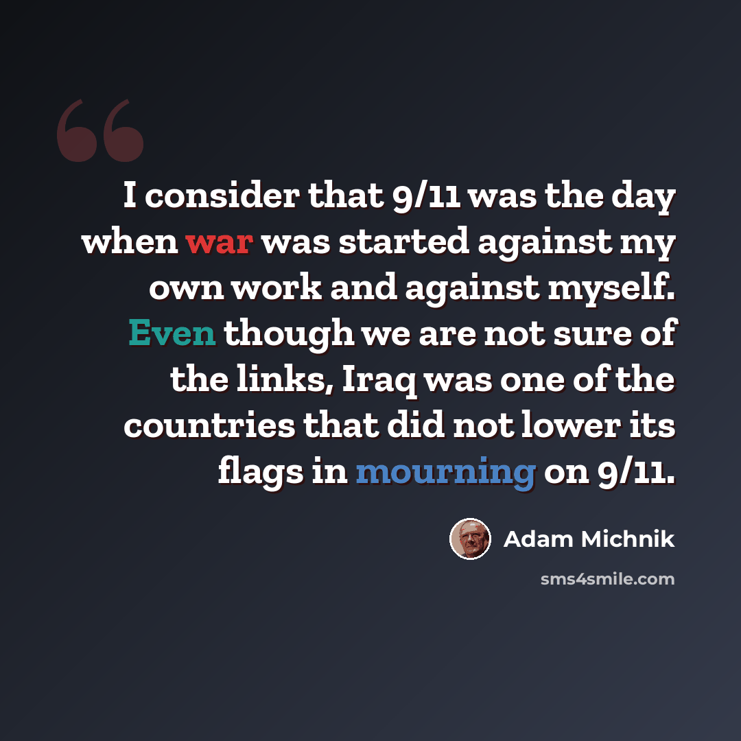 “I consider that 9/11 was the day when war was started against my own work and against myself. Even though we are not sure of the links, Iraq was one of the countries that did not lower its flags in mourning on 9/11.” quote by Adam Michnik