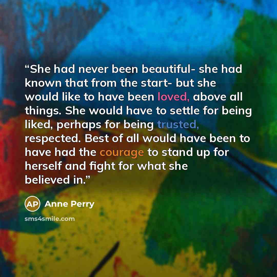 “She had never been beautiful- she had known that from the start- but she would like to have been loved, above all things. She would have to settle for being liked, perhaps for being trusted, respected. Best of all would have been to have had the courage to stand up for herself and fight for what…” quote by Anne Perry