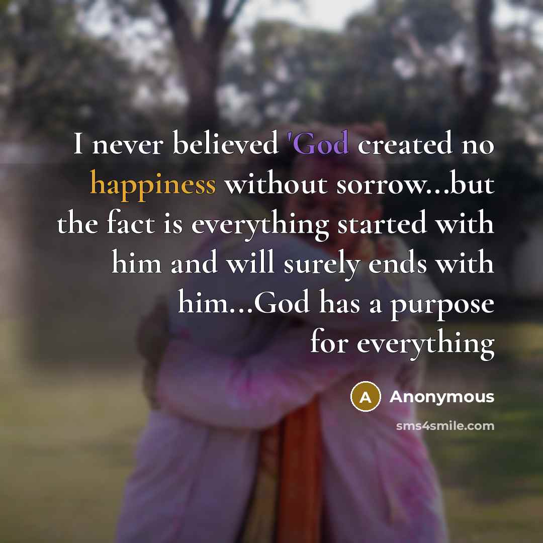 “I never believed 'God created no happiness without sorrow...but the fact is everything started with him and will surely ends with him...God has a purpose for everything” quote by Anonymous