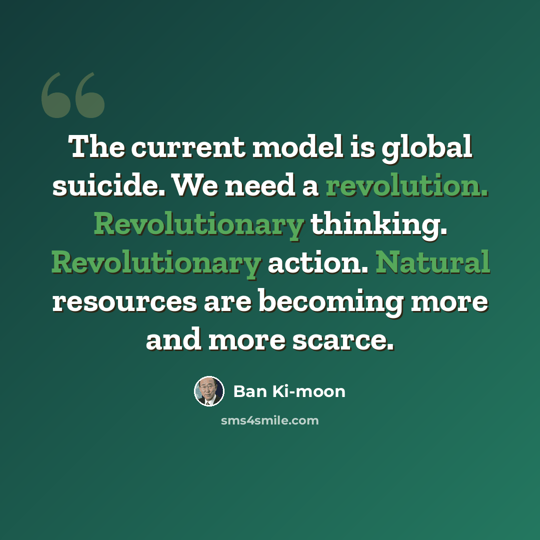 “The current model is global suicide. We need a revolution. Revolutionary thinking. Revolutionary action. Natural resources are becoming more and more scarce.” quote by Ban Ki-moon
