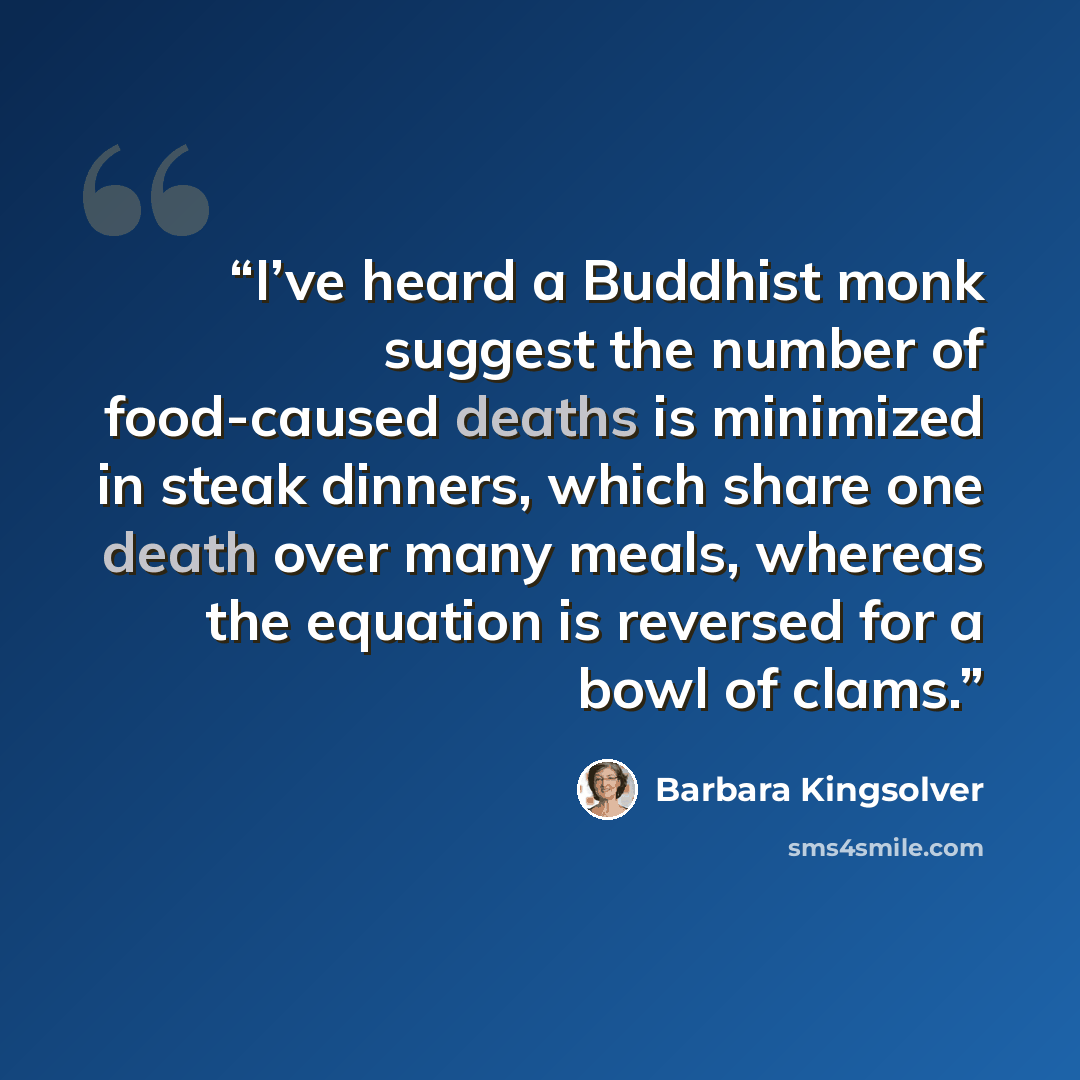 “I’ve heard a Buddhist monk suggest the number of food-caused deaths is minimized in steak dinners, which share one death over many meals, whereas the equation is reversed for a bowl of clams.” quote by Barbara Kingsolver