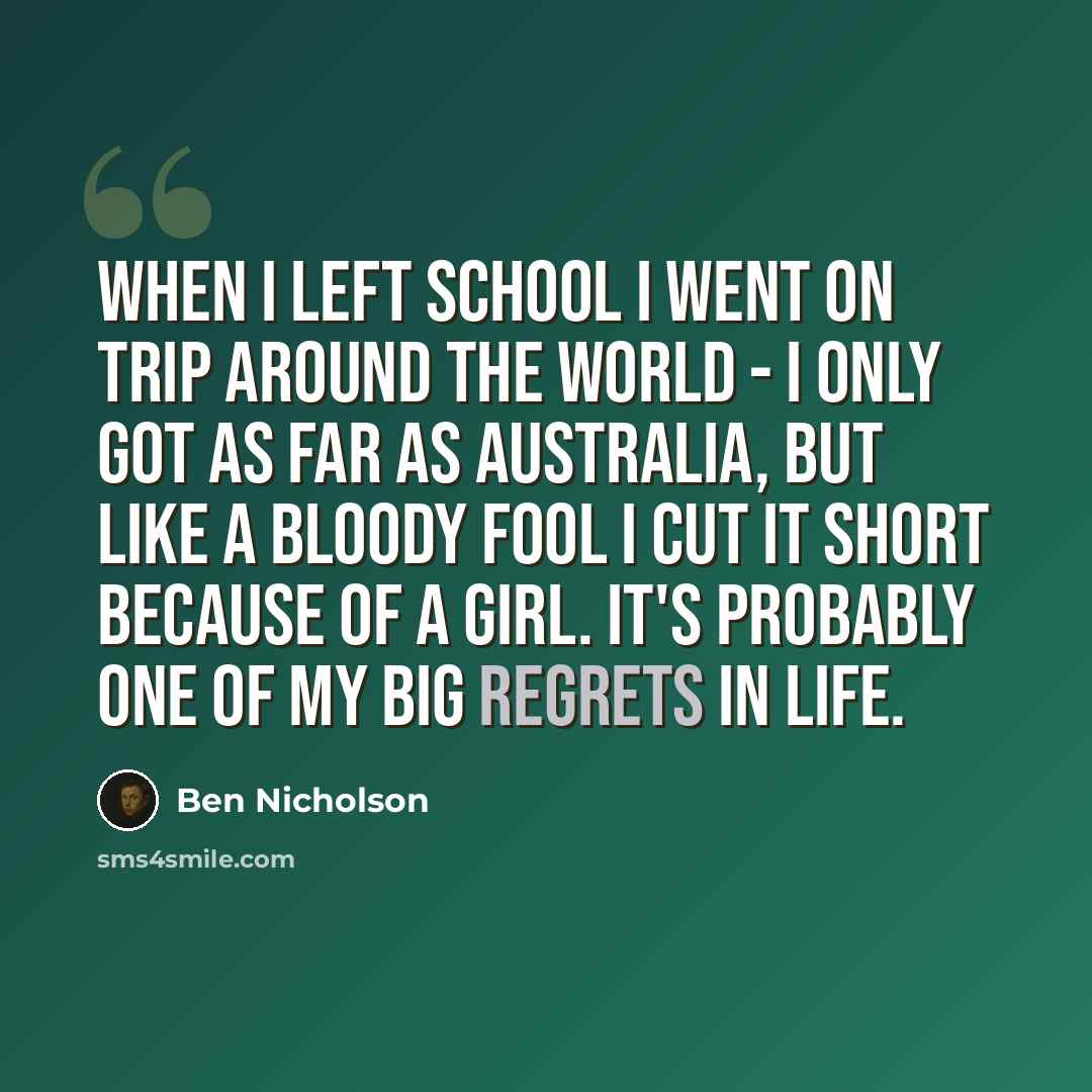 “When I left school I went on trip around the world - I only got as far as Australia, but like a bloody fool I cut it short because of a girl. It's probably one of my big regrets in life.” quote by Ben Nicholson