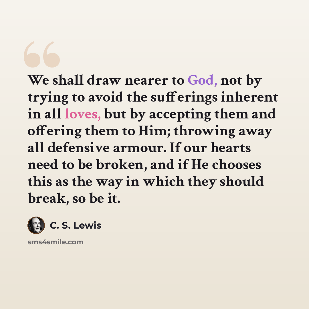 “We shall draw nearer to God, not by trying to avoid the sufferings inherent in all loves, but by accepting them and offering them to Him; throwing away all defensive armour. If our hearts need to be broken, and if He chooses this as the way in which they should break, so be it.” quote by C. S. Lewis