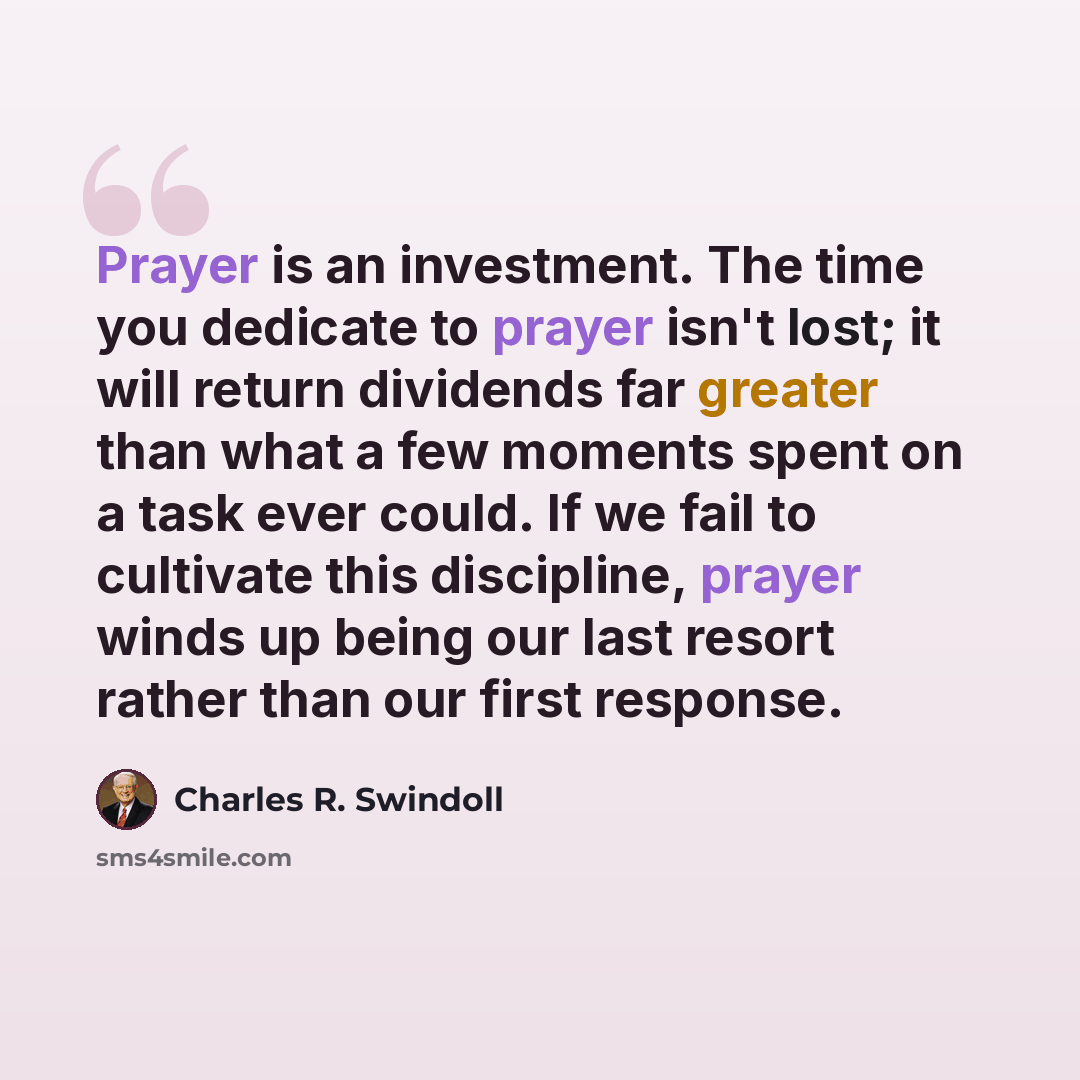 “Prayer is an investment. The time you dedicate to prayer isn't lost; it will return dividends far greater than what a few moments spent on a task ever could. If we fail to cultivate this discipline, prayer winds up being our last resort rather than our first response.” quote by Charles R. Swindoll