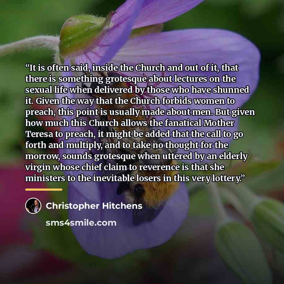 “It is often said, inside the Church and out of it, that there is something grotesque about lectures on the sexual life when delivered by those who have shunned it. Given the way that the Church forbids women to preach, this point is usually made about men. But given how much this Church allows the…” quote by Christopher Hitchens