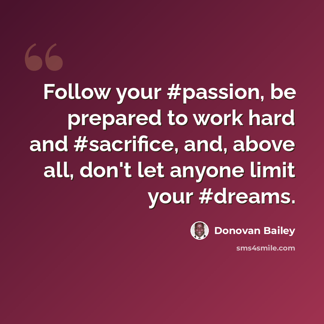 “Follow your #passion, be prepared to work hard and #sacrifice, and, above all, don't let anyone limit your #dreams.” quote by Donovan Bailey