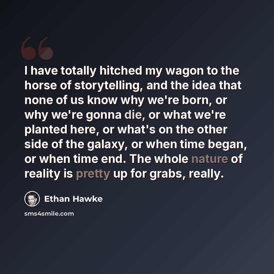 “I have totally hitched my wagon to the horse of storytelling, and the idea that none of us know why we're born, or why we're gonna die, or what we're planted here, or what's on the other side of the galaxy, or when time began, or when time end. The whole nature of reality is pretty up for grabs…” quote by Ethan Hawke