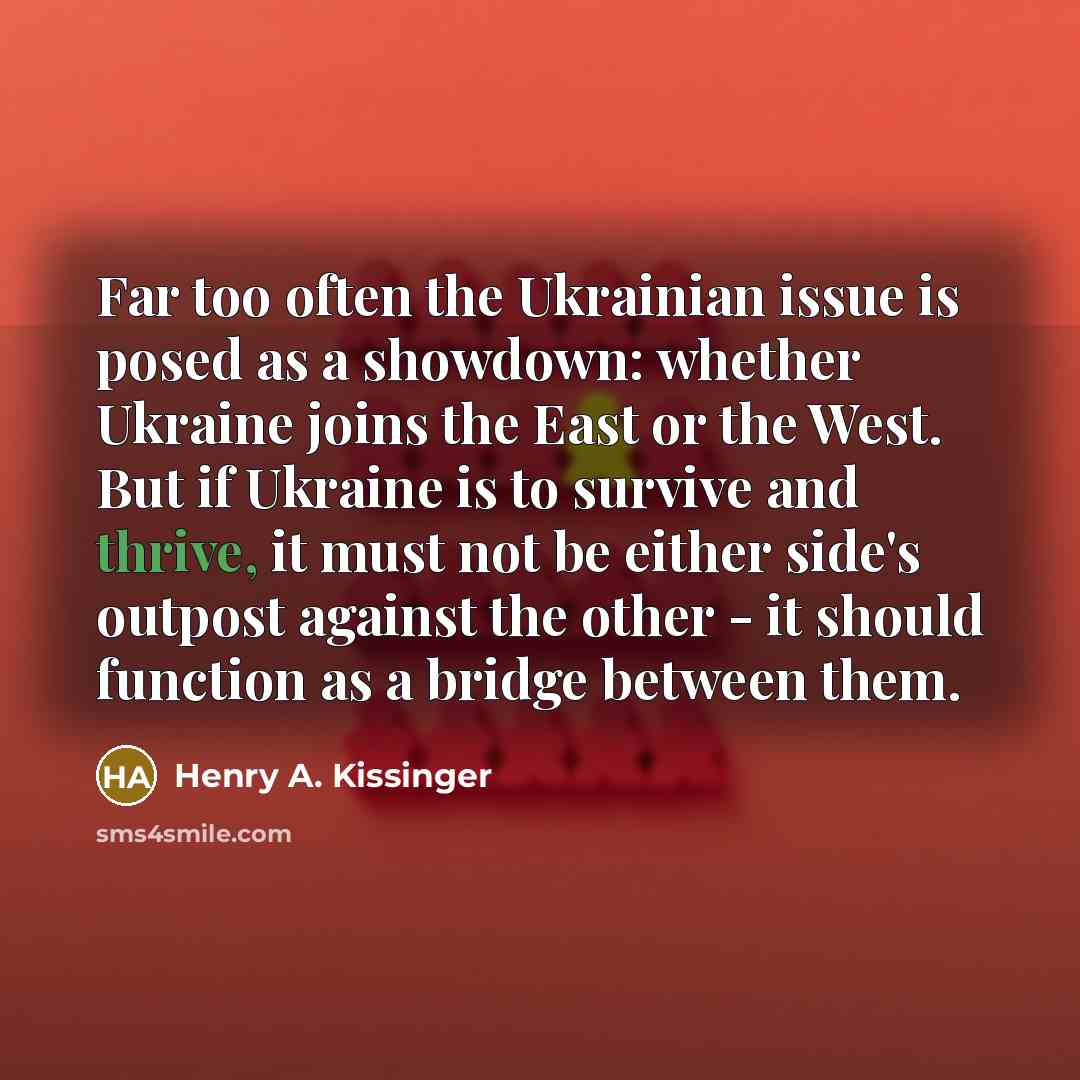 “Far too often the Ukrainian issue is posed as a showdown: whether Ukraine joins the East or the West. But if Ukraine is to survive and thrive, it must not be either side's outpost against the other - it should function as a bridge between them.” quote by Henry A. Kissinger