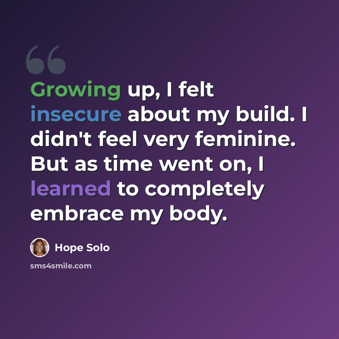 “Growing up, I felt insecure about my build. I didn't feel very feminine. But as time went on, I learned to completely embrace my body.” quote by Hope Solo