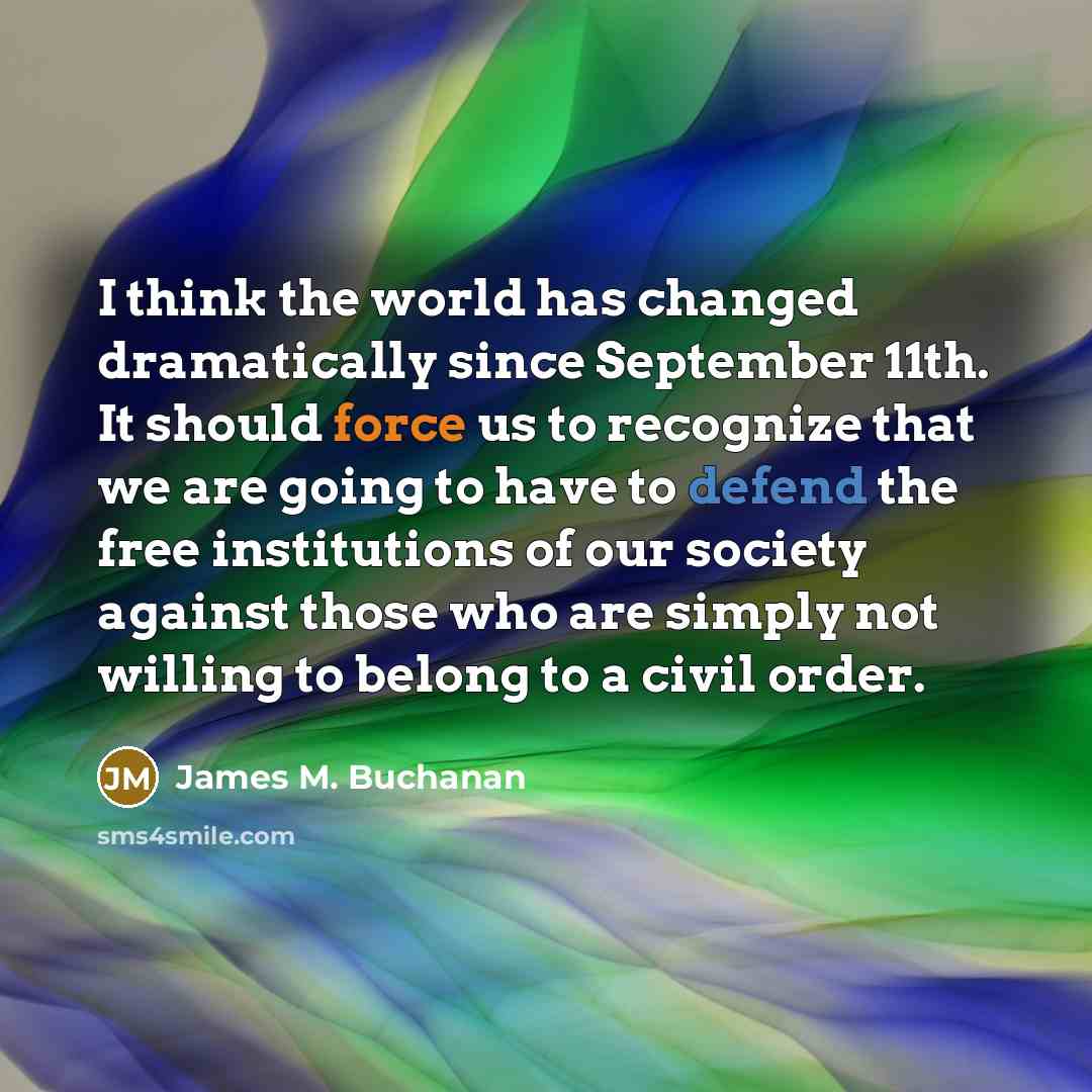 “I think the world has changed dramatically since September 11th. It should force us to recognize that we are going to have to defend the free institutions of our society against those who are simply not willing to belong to a civil order.” quote by James M. Buchanan