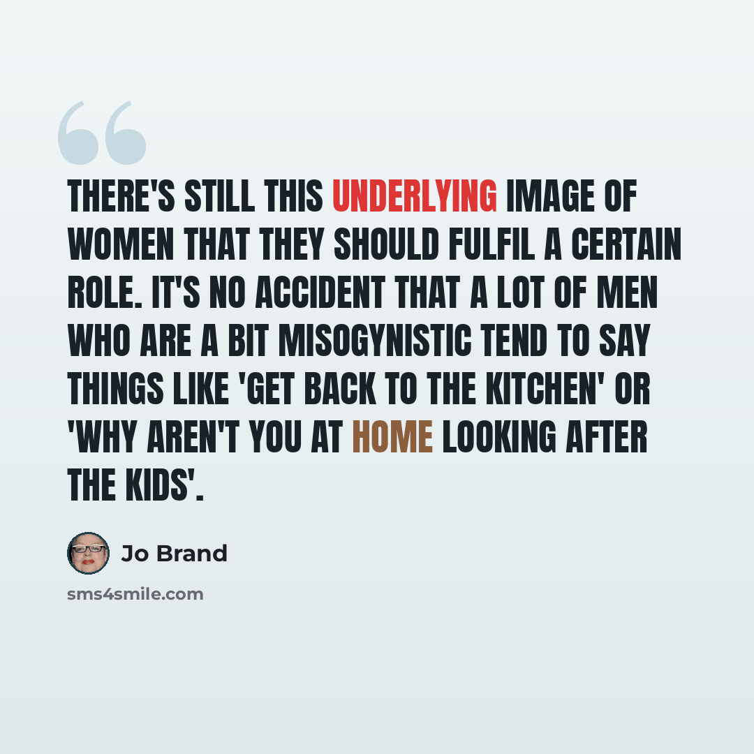 “There's still this underlying image of women that they should fulfil a certain role. It's no accident that a lot of men who are a bit misogynistic tend to say things like 'get back to the kitchen' or 'why aren't you at home looking after the kids'.” quote by Jo Brand