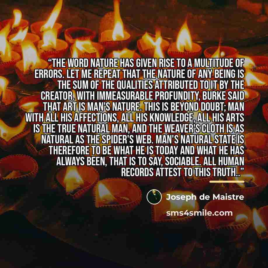 “The word nature has given rise to a multitude of errors. Let me repeat that the nature of any being is the sum of the qualities attributed to it by the Creator. With immeasurable profundity, Burke said that art is man's nature. This is beyond doubt; man with all his affections, all his knowledge…” quote by Joseph de Maistre