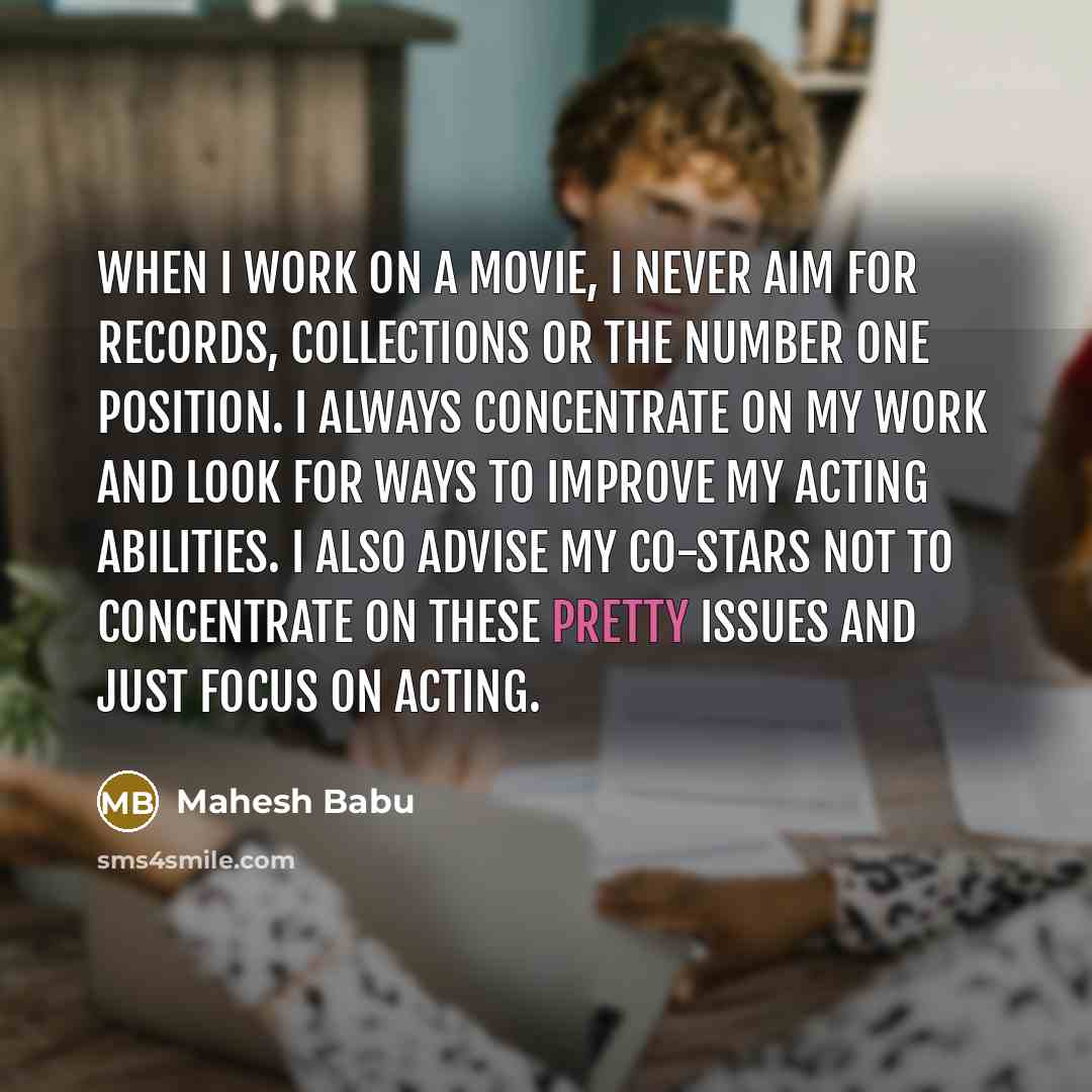 “When I work on a movie, I never aim for records, collections or the number one position. I always concentrate on my work and look for ways to improve my acting abilities. I also advise my co-stars not to concentrate on these pretty issues and just focus on acting.” quote by Mahesh Babu