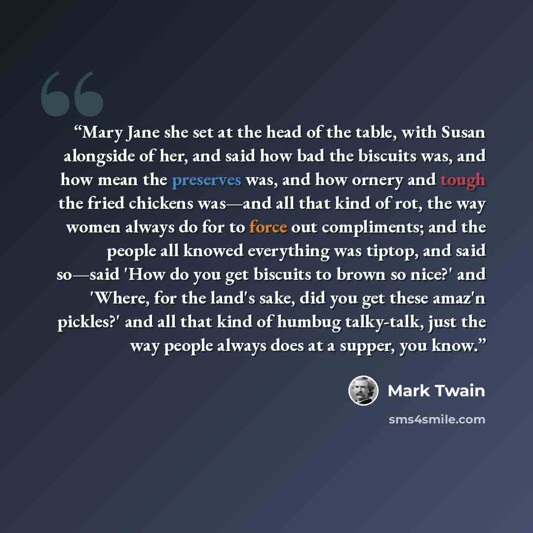“Mary Jane she set at the head of the table, with Susan alongside of her, and said how bad the biscuits was, and how mean the preserves was, and how ornery and tough the fried chickens was—and all that kind of rot, the way women always do for to force out compliments; and the people all knowed…” quote by Mark Twain
