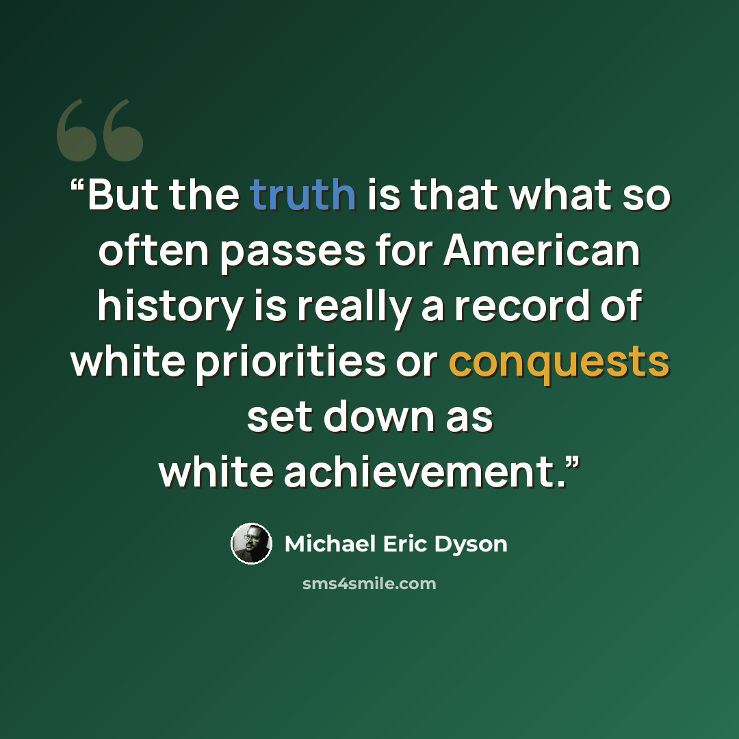 “But the truth is that what so often passes for American history is really a record of white priorities or conquests set down as white achievement.” quote by Michael Eric Dyson