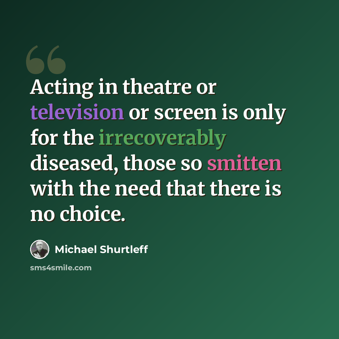 “Acting in theatre or television or screen is only for the irrecoverably diseased, those so smitten with the need that there is no choice.” quote by Michael Shurtleff